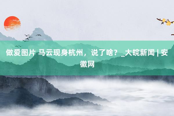 做爱图片 马云现身杭州，说了啥？_大皖新闻 | 安徽网