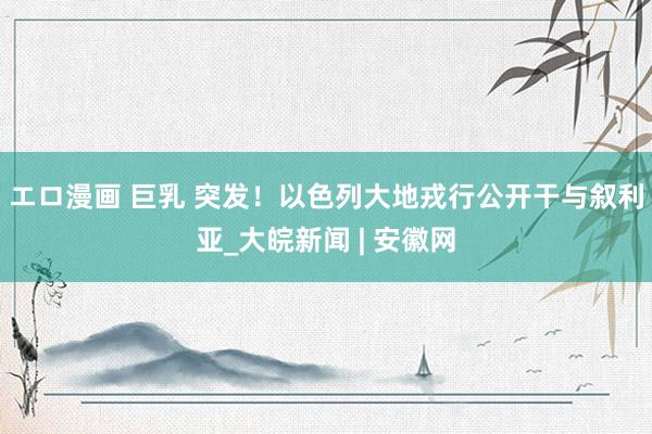 エロ漫画 巨乳 突发！以色列大地戎行公开干与叙利亚_大皖新闻 | 安徽网
