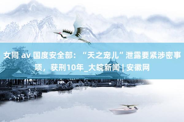 女同 av 国度安全部：“天之宠儿”泄露要紧涉密事项，获刑10年_大皖新闻 | 安徽网