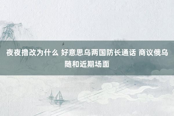 夜夜撸改为什么 好意思乌两国防长通话 商议俄乌随和近期场面