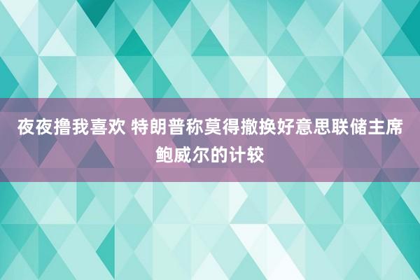 夜夜撸我喜欢 特朗普称莫得撤换好意思联储主席鲍威尔的计较