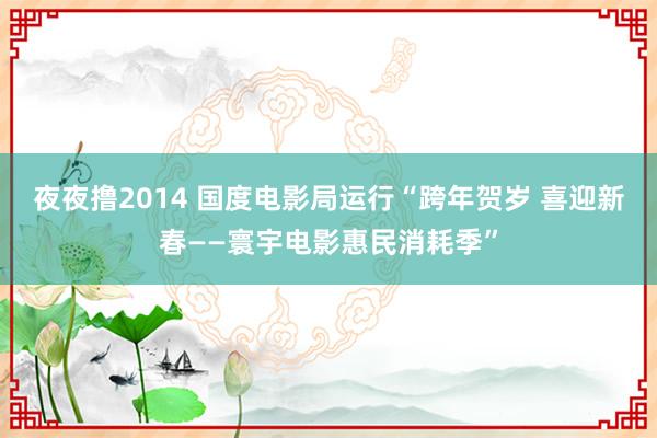 夜夜撸2014 国度电影局运行“跨年贺岁 喜迎新春——寰宇电影惠民消耗季”