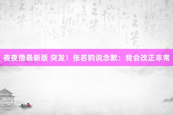 夜夜撸最新版 突发！张若昀说念歉：我会改正非常