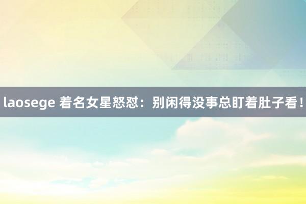 laosege 着名女星怒怼：别闲得没事总盯着肚子看！