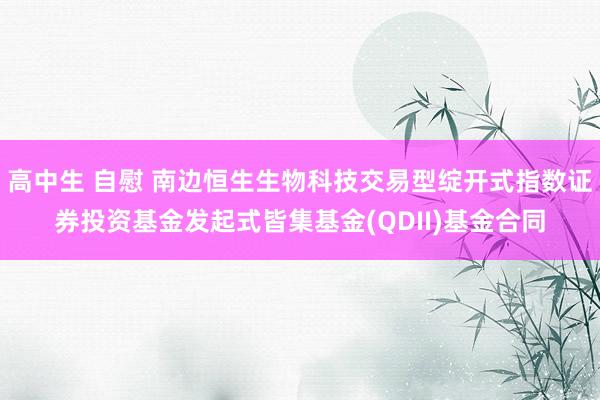 高中生 自慰 南边恒生生物科技交易型绽开式指数证券投资基金发起式皆集基金(QDII)基金合同