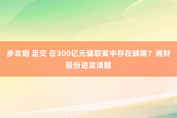 步非烟 足交 在300亿元骗取案中存在罅隙？湘财股份进攻清醒