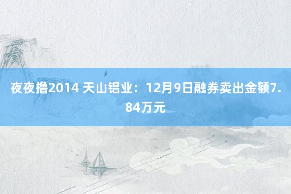 夜夜撸2014 天山铝业：12月9日融券卖出金额7.84万元
