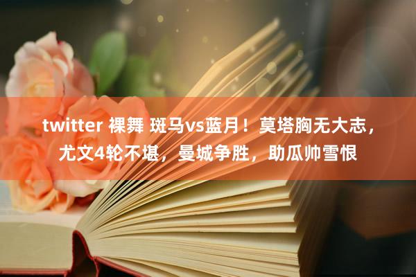 twitter 裸舞 斑马vs蓝月！莫塔胸无大志，尤文4轮不堪，曼城争胜，助瓜帅雪恨