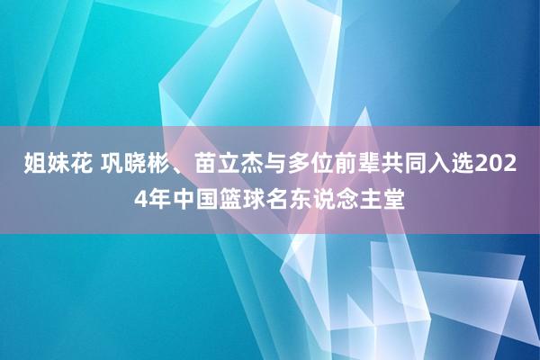 姐妹花 巩晓彬、苗立杰与多位前辈共同入选2024年中国篮球名东说念主堂