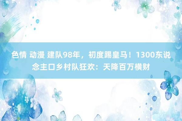 色情 动漫 建队98年，初度踢皇马！1300东说念主口乡村队狂欢：天降百万横财