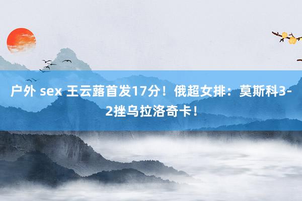 户外 sex 王云蕗首发17分！俄超女排：莫斯科3-2挫乌拉洛奇卡！