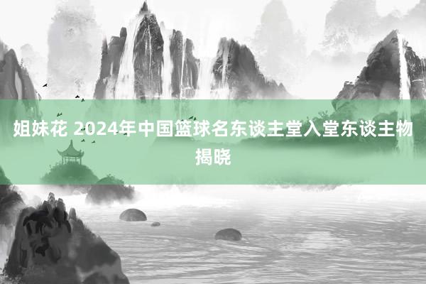 姐妹花 2024年中国篮球名东谈主堂入堂东谈主物揭晓
