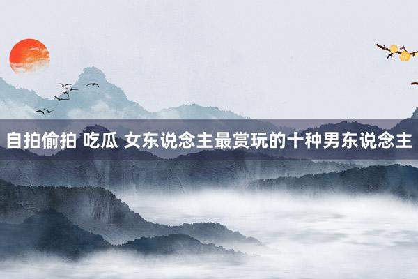 自拍偷拍 吃瓜 女东说念主最赏玩的十种男东说念主