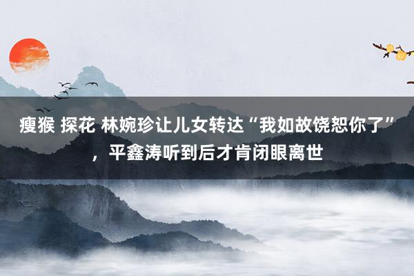 瘦猴 探花 林婉珍让儿女转达“我如故饶恕你了”，平鑫涛听到后才肯闭眼离世