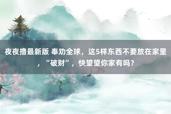 夜夜撸最新版 奉劝全球，这5样东西不要放在家里，“破财”，快望望你家有吗？