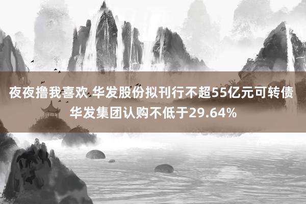 夜夜撸我喜欢 华发股份拟刊行不超55亿元可转债 华发集团认购不低于29.64%