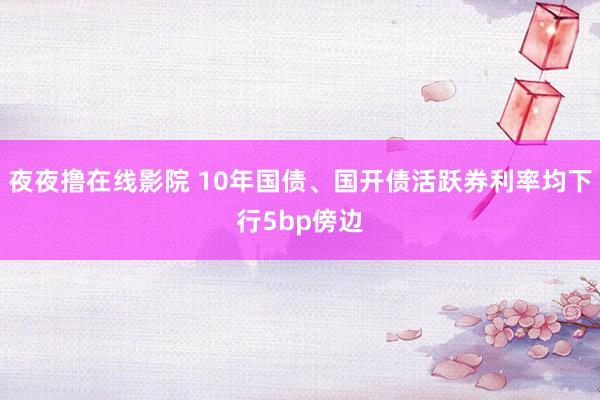 夜夜撸在线影院 10年国债、国开债活跃券利率均下行5bp傍边