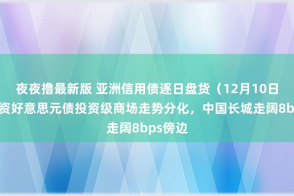 夜夜撸最新版 亚洲信用债逐日盘货（12月10日）：中资好意思元债投资级商场走势分化，中国长城走阔8bps傍边