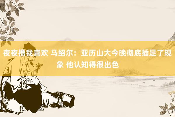 夜夜撸我喜欢 马绍尔：亚历山大今晚彻底插足了现象 他认知得很出色