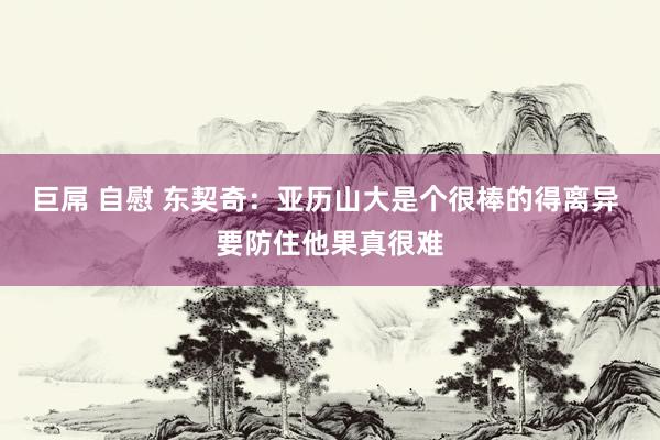 巨屌 自慰 东契奇：亚历山大是个很棒的得离异 要防住他果真很难
