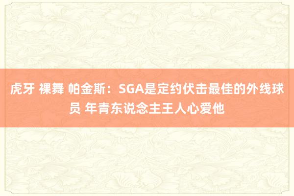 虎牙 裸舞 帕金斯：SGA是定约伏击最佳的外线球员 年青东说念主王人心爱他