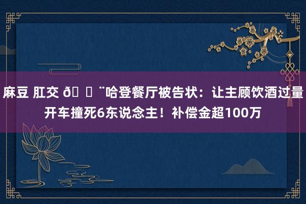 麻豆 肛交 🚨哈登餐厅被告状：让主顾饮酒过量开车撞死6东说念主！补偿金超100万