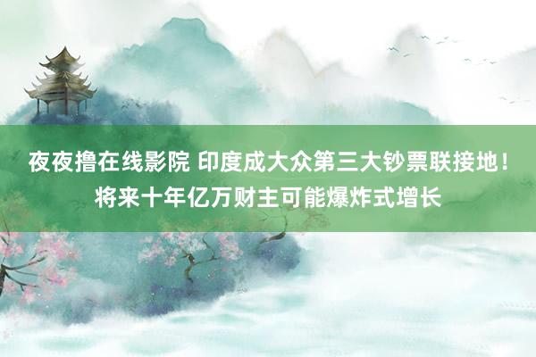 夜夜撸在线影院 印度成大众第三大钞票联接地！将来十年亿万财主可能爆炸式增长