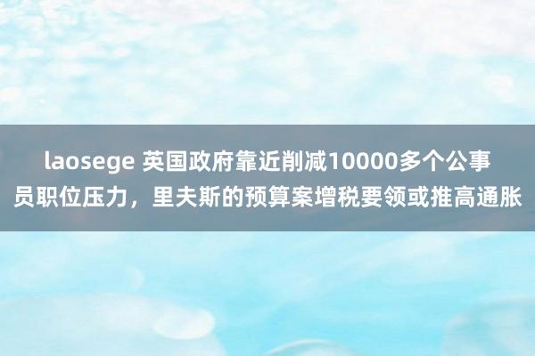 laosege 英国政府靠近削减10000多个公事员职位压力，里夫斯的预算案增税要领或推高通胀