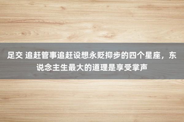 足交 追赶管事追赶设想永贬抑步的四个星座，东说念主生最大的道理是享受掌声