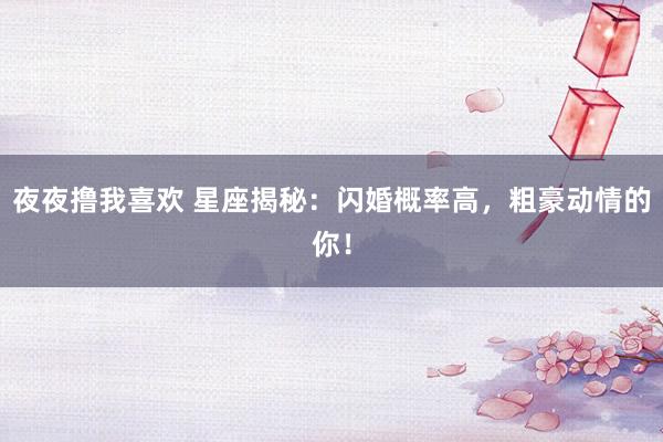 夜夜撸我喜欢 星座揭秘：闪婚概率高，粗豪动情的你！