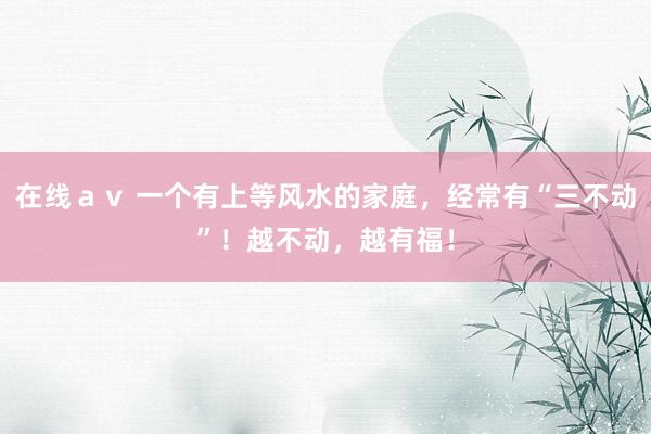 在线ａｖ 一个有上等风水的家庭，经常有“三不动”！越不动，越有福！
