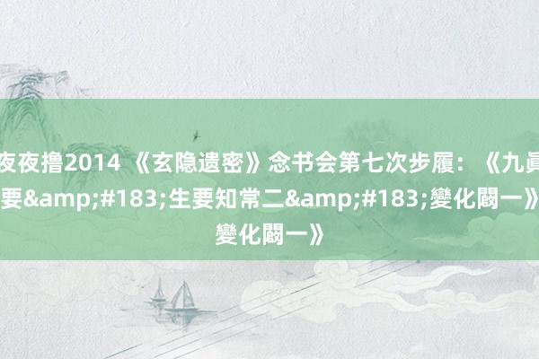夜夜撸2014 《玄隐遗密》念书会第七次步履：《九眞要&#183;生要知常二&#183;變化闙一》