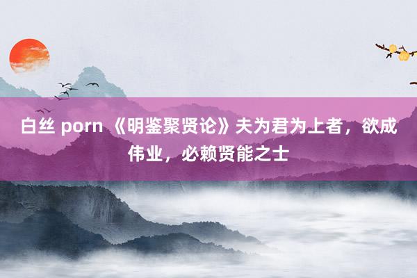 白丝 porn 《明鉴聚贤论》夫为君为上者，欲成伟业，必赖贤能之士