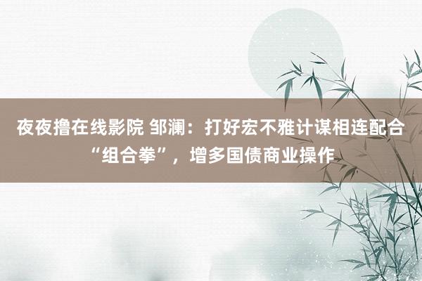 夜夜撸在线影院 邹澜：打好宏不雅计谋相连配合“组合拳”，增多国债商业操作