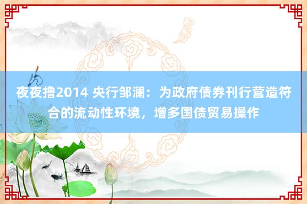 夜夜撸2014 央行邹澜：为政府债券刊行营造符合的流动性环境，增多国债贸易操作