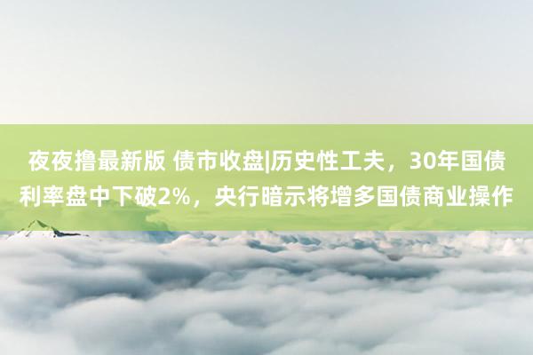 夜夜撸最新版 债市收盘|历史性工夫，30年国债利率盘中下破2%，央行暗示将增多国债商业操作