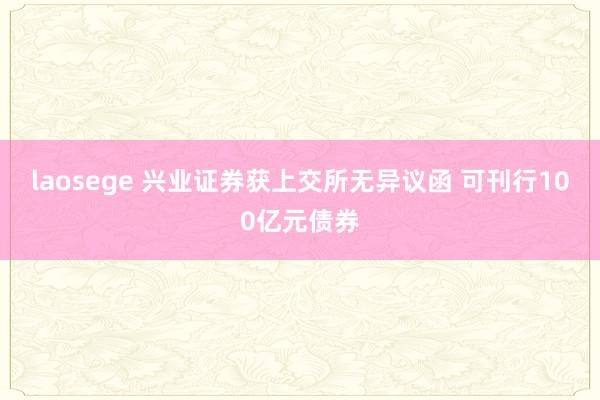 laosege 兴业证券获上交所无异议函 可刊行100亿元债券