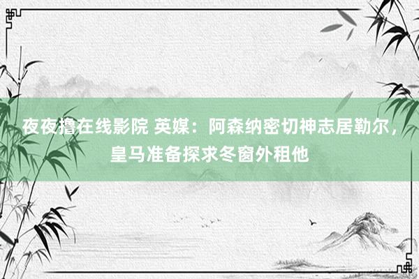夜夜撸在线影院 英媒：阿森纳密切神志居勒尔，皇马准备探求冬窗外租他