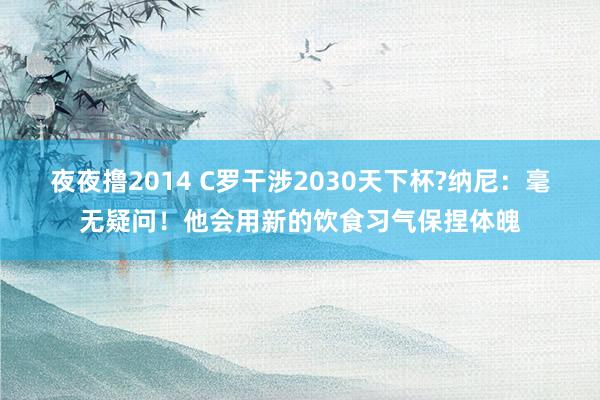 夜夜撸2014 C罗干涉2030天下杯?纳尼：毫无疑问！他会用新的饮食习气保捏体魄