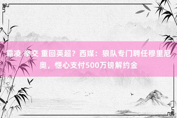 霸凌 拳交 重回英超？西媒：狼队专门聘任穆里尼奥，惬心支付500万镑解约金