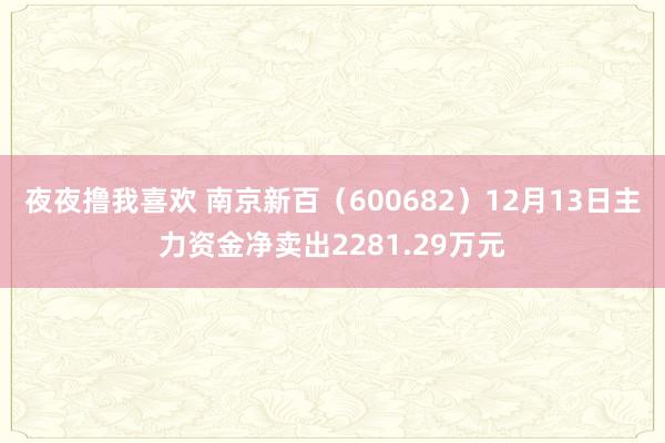 夜夜撸我喜欢 南京新百（600682）12月13日主力资金净卖出2281.29万元