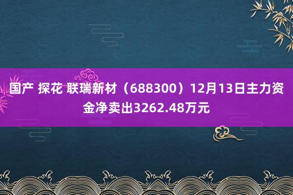 国产 探花 联瑞新材（688300）12月13日主力资金净卖出3262.48万元