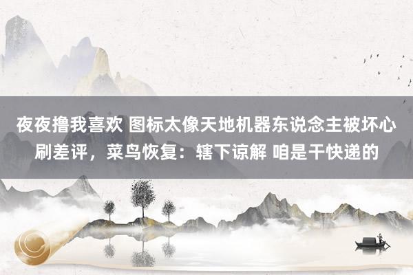 夜夜撸我喜欢 图标太像天地机器东说念主被坏心刷差评，菜鸟恢复：辖下谅解 咱是干快递的