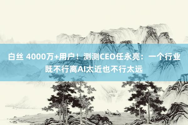 白丝 4000万+用户！测测CEO任永亮：一个行业既不行离AI太近也不行太远
