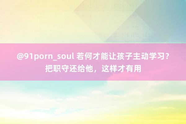 @91porn_soul 若何才能让孩子主动学习？把职守还给他，这样才有用