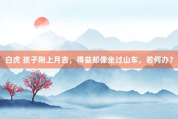 白虎 孩子刚上月吉，得益却像坐过山车，若何办？