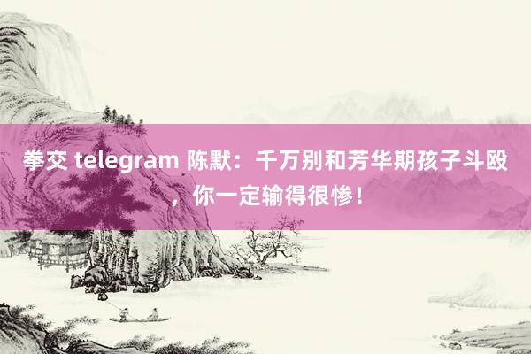 拳交 telegram 陈默：千万别和芳华期孩子斗殴，你一定输得很惨！