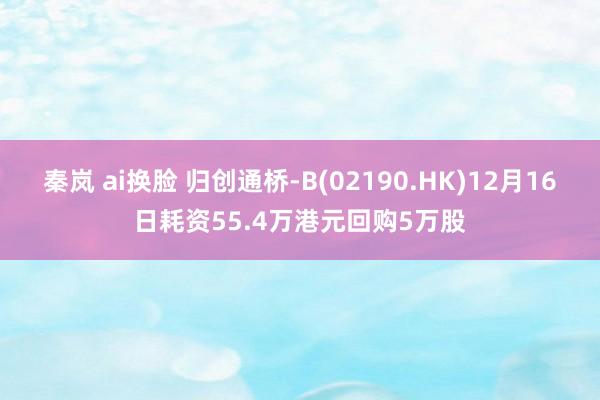 秦岚 ai换脸 归创通桥-B(02190.HK)12月16日耗资55.4万港元回购5万股