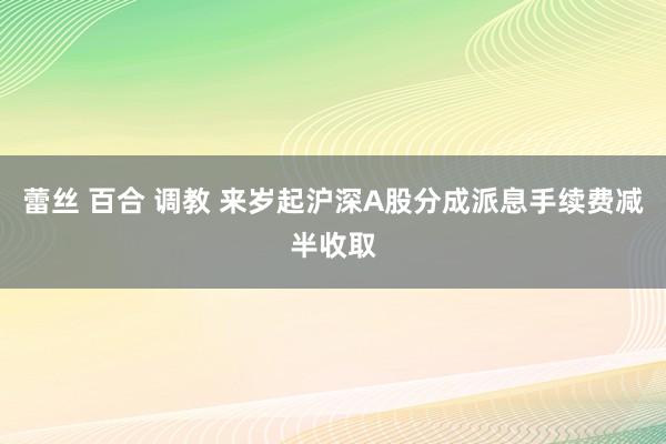 蕾丝 百合 调教 来岁起沪深A股分成派息手续费减半收取