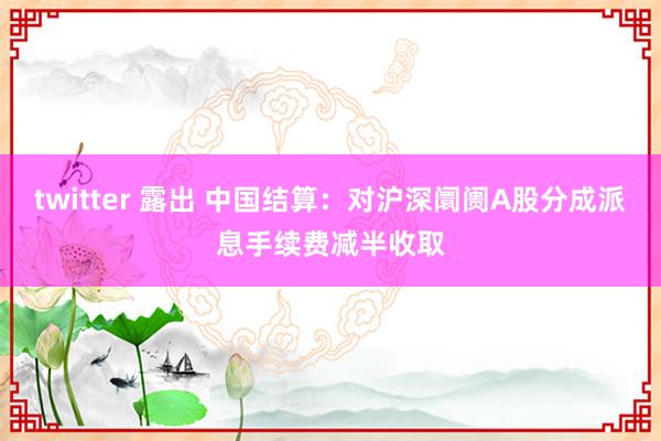 twitter 露出 中国结算：对沪深阛阓A股分成派息手续费减半收取